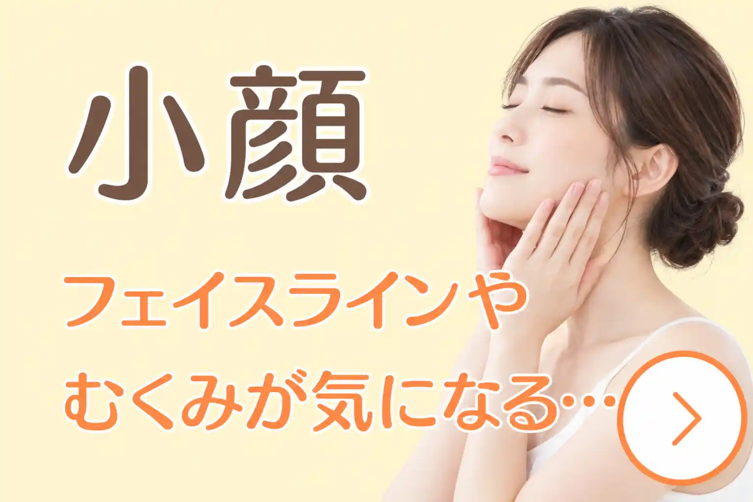 小顔についての案内画像。女性が両手を頬からフェイスラインに添え、「フェイスラインやむくみが気になる」という悩みを示している。